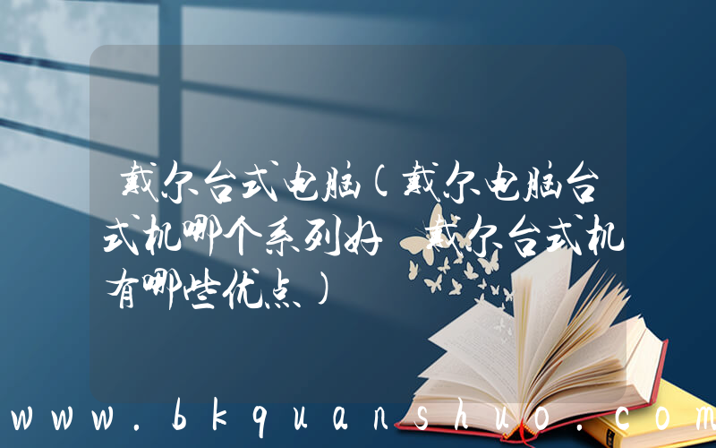 戴尔台式电脑(戴尔电脑台式机哪个系列好 戴尔台式机有哪些优点)